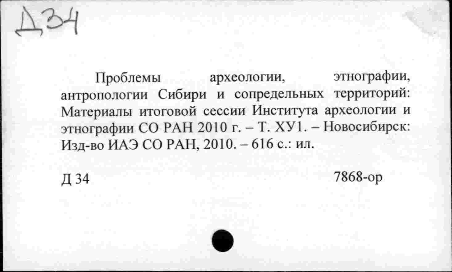 ﻿Проблемы археологии, этнографии, антропологии Сибири и сопредельных территорий: Материалы итоговой сессии Института археологии и этнографии СО РАН 2010 г. - Т. ХУ1. — Новосибирск: Изд-во ИАЭ СО РАН, 2010. - 616 с.: ил.
Д 34
7868-ор